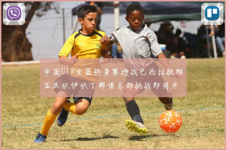 中国U18女篮热身赛迎战巴西拉脱维亚及伏伊伏丁那俱乐部挑战即将开启
