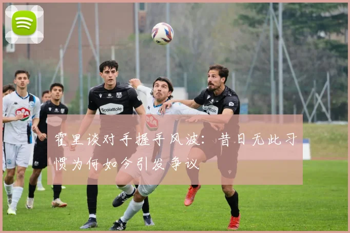 霍里谈对手握手风波：昔日无此习惯为何如今引发争议