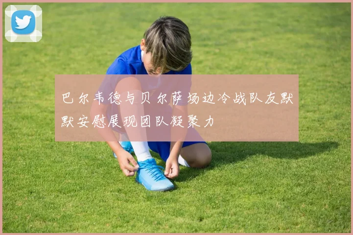 巴尔韦德与贝尔萨场边冷战队友默默安慰展现团队凝聚力