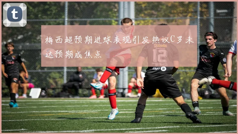 梅西超预期进球表现引发热议C罗未达预期成焦点